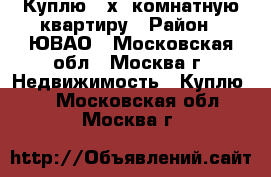 Куплю 3-х. комнатную квартиру › Район ­ ЮВАО - Московская обл., Москва г. Недвижимость » Куплю   . Московская обл.,Москва г.
